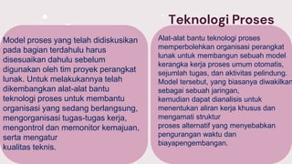 Teknologi Proses
Model proses yang telah didiskusikan
pada bagian terdahulu harus
disesuaikan dahulu sebelum
digunakan oleh tim proyek perangkat
lunak. Untuk melakukannya telah
dikembangkan alat-alat bantu
teknologi proses untuk membantu
organisasi yang sedang berlangsung,
mengorganisasi tugas-tugas kerja,
mengontrol dan memonitor kemajuan,
serta mengatur
kualitas teknis.
Alat-alat bantu teknologi proses
memperbolehkan organisasi perangkat
lunak untuk membangun sebuah model
kerangka kerja proses umum otomatis,
sejumlah tugas, dan aktivitas pelindung.
Model tersebut, yang biasanya diwakilkan
sebagai sebuah jaringan,
kemudian dapat dianalisis untuk
menentukan aliran kerja khusus dan
mengamati struktur
proses alternatif yang menyebabkan
pengurangan waktu dan
biayapengembangan.
 