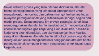 Sekali sebuah proses yang bisa diterima diciptakan, alat-alat
bantu teknologi proses yang lain dapat dipergunakan untuk
mengalokasi, memonitor, dan bahkan mengontrol semua tugas
rekayasa perangkat lunak yang didefinisikan sebagai bagian dari
model proses. Setiap anggota tim proyek perangkat lunak bisa
mempergunakan alat-alat bantu tersebut untuk mengembangkan
checklist dari tugas-tugas kerja yang akan dilakukan, hasil-hasil
kerja yang akan diproduksi, dan aktivitas penjaminan kualitas
yang akan dilakukan. Alat-alat bantu teknologi proses juga dapat
dipergunakan untuk mengkoordinasi penggunaan alat-alat bantu
perangkat lunak komputer bntuan yang sesuai untuk tugas-tugas
kerja khusus.
 