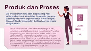 Sekitar setiap sepuluh tahun lebih atau kurang dari lima,
komunitas perangkat lunak kembali mendefinisikan “masalah”
dengan menggeser fokusnya dari isu produk ke isu proses.
Demikianlah, kita telah mempergunakan bahasa program
terstruktur (produk) diikuti dengan metode analisis terstruk- tur
(proses) diikuti dengan enkapsulasi data (produk) diikuti dengan
penekanan pada Rekayasa perangkat lunak Institute’s Software
Development Capability Maturity Model (proses).
Produk dan Proses
Bila proses lemah maka tidak diragukan lagi hasil
akhirnya akan buruk. Akan tetapi, ketergantungan yang
obsesive pada proses juga berbahaya. Secara singkat,
Margaret David mengomentari dualitas hasil dan proses
sebagai berikut:
 