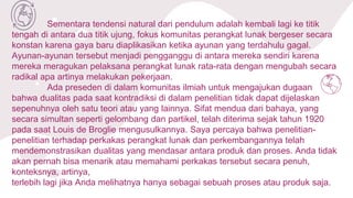 Sementara tendensi natural dari pendulum adalah kembali lagi ke titik
tengah di antara dua titik ujung, fokus komunitas perangkat lunak bergeser secara
konstan karena gaya baru diaplikasikan ketika ayunan yang terdahulu gagal.
Ayunan-ayunan tersebut menjadi pengganggu di antara mereka sendiri karena
mereka meragukan pelaksana perangkat lunak rata-rata dengan mengubah secara
radikal apa artinya melakukan pekerjaan.
Ada preseden di dalam komunitas ilmiah untuk mengajukan dugaan
bahwa dualitas pada saat kontradiksi di dalam penelitian tidak dapat dijelaskan
sepenuhnya oleh satu teori atau yang lainnya. Sifat mendua dari bahaya, yang
secara simultan seperti gelombang dan partikel, telah diterima sejak tahun 1920
pada saat Louis de Broglie mengusulkannya. Saya percaya bahwa penelitian-
penelitian terhadap perkakas perangkat lunak dan perkembangannya telah
mendemonstrasikan dualitas yang mendasar antara produk dan proses. Anda tidak
akan pernah bisa menarik atau memahami perkakas tersebut secara penuh,
konteksnya, artinya,
terlebih lagi jika Anda melihatnya hanya sebagai sebuah proses atau produk saja.
 