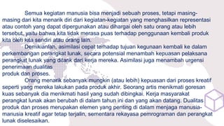 Semua kegiatan manusia bisa menjadi sebuah proses, tetapi masing-
masing dari kita menarik diri dari kegiatan-kegiatan yang menghasilkan representasi
atau contoh yang dapat dipergunakan atau dihargai oleh satu orang atau lebih
tersebut, yaitu bahwa kita tidak merasa puas terhadap penggunaan kembali produk
kita oleh kita sendiri atau orang lain.
Demikianlah, asimilasi cepat terhadap tujuan kegunaan kembali ke dalam
perkembangan perangkat lunak, secara potensial menambah kepuasan pelaksana
perangkat lunak yang ditarik dari kerja mereka. Asimilasi juga menambah urgensi
penerimaan dualitas
produk dan proses.
Orang menarik sebanyak mungkin (atau lebih) kepuasan dari proses kreatif
seperti yang mereka lakukan pada produk akhir. Seorang artis menikmati goresan
kuas sebanyak dia menikmati hasil yang sudah dibingkai. Kerja masyarakat
perangkat lunak akan berubah di dalam tahun ini dan yang akan datang. Dualitas
produk dan proses merupakan elemen yang penting di dalam menjaga manusia-
manusia kreatif agar tetap terjalin, sementara rekayasa pemrograman dan perangkat
lunak diselesaikan.
 