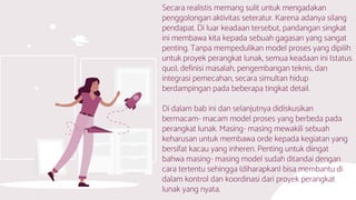 Secara realistis memang sulit untuk mengadakan
penggolongan aktivitas seteratur. Karena adanya silang
pendapat. Di luar keadaan tersebut, pandangan singkat
ini membawa kita kepada sebuah gagasan yang sangat
penting. Tanpa mempedulikan model proses yang dipilih
untuk proyek perangkat lunak, semua keadaan ini (status
quo), definisi masalah, pengembangan teknis, dan
integrasi pemecahan, secara simultan hidup
berdampingan pada beberapa tingkat detail.
Di dalam bab ini dan selanjutnya didiskusikan
bermacam- macam model proses yang berbeda pada
perangkat lunak. Masing- masing mewakili sebuah
keharusan untuk membawa orde kepada kegiatan yang
bersifat kacau yang inheren. Penting untuk diingat
bahwa masing- masing model sudah ditandai dengan
cara tertentu sehingga (diharapkan) bisa membantu di
dalam kontrol dan koordinasi dari proyek perangkat
lunak yang nyata.
 