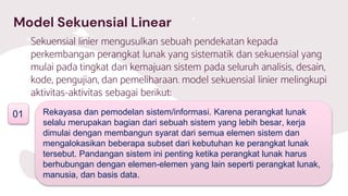 Model Sekuensial Linear
Sekuensial linier mengusulkan sebuah pendekatan kepada
perkembangan perangkat lunak yang sistematik dan sekuensial yang
mulai pada tingkat dan kemajuan sistem pada seluruh analisis, desain,
kode, pengujian, dan pemeliharaan. model sekuensial linier melingkupi
aktivitas-aktivitas sebagai berikut:
01 Rekayasa dan pemodelan sistem/informasi. Karena perangkat lunak
selalu merupakan bagian dari sebuah sistem yang lebih besar, kerja
dimulai dengan membangun syarat dari semua elemen sistem dan
mengalokasikan beberapa subset dari kebutuhan ke perangkat lunak
tersebut. Pandangan sistem ini penting ketika perangkat lunak harus
berhubungan dengan elemen-elemen yang lain seperti perangkat lunak,
manusia, dan basis data.
 