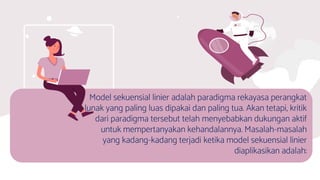 Model sekuensial linier adalah paradigma rekayasa perangkat
lunak yang paling luas dipakai dan paling tua. Akan tetapi, kritik
dari paradigma tersebut telah menyebabkan dukungan aktif
untuk mempertanyakan kehandalannya. Masalah-masalah
yang kadang-kadang terjadi ketika model sekuensial linier
diaplikasikan adalah:
 