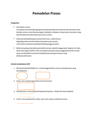 Pemodelan Proses
Pengertian
 Pemodelan proses
merupakansuatuteknikpengorganisasiandanpendokumentasianstrukturdanaliran data
kedalam proses sistemdanataulogika, kebijakan-kebijakan, danprosedur-prosedur yang
akandiimplementasikanolehsuatu proses sistem.
 Dalamkonteksblokbangunansisteminformaso, model proses
logikadigunakanuntukmendokumentasikansuatu proses
sisteminformasidariperspektifpemilikdanpenggunasistem.
 Model yang digunakandalampemodelan proses adalahmenggunakan diagram alir data
(Data flow diagram/DFD). DFD merupakansuatualat yang menggambarkanaliran data
yang masukkedalamsuatusistemdanpekerjaanataupemrosesan yang
dilakukanolehsistem.
Simbol-simboldalam DFD
1. Bulatanataukotaktidakbersisi, untukmenggambarkan proses ataupekerjaan yang
akandilakukan.

2. Kotak, menunjukkanageneksternal di luarsistem
3. Kotakterbuka, menunjukkantempatpenyimpanan, disebut file atau database
4. Panah, menunjukkanaliran data, input atau output, kedandari proses
 