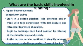 A. Upper body movement
Seated Arm Swing
• Start in a seated position, legs extended out in
front with feet dorsiflexed, with tall posture and
retracted/depressed shoulders.
• Begin to exchange each hand position by rotating
at the shoulder nice and steady.
• As the pattern sets in, continue to steadily increase
the speed to challenge perfect forward backward
What are the basic skills involved in
running?
 
