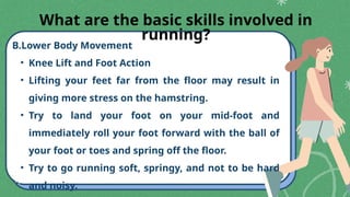 B.Lower Body Movement
• Knee Lift and Foot Action
• Lifting your feet far from the floor may result in
giving more stress on the hamstring.
• Try to land your foot on your mid-foot and
immediately roll your foot forward with the ball of
your foot or toes and spring off the floor.
• Try to go running soft, springy, and not to be hard
and noisy.
What are the basic skills involved in
running?
 
