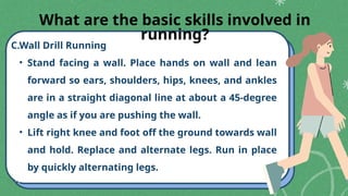 C.Wall Drill Running
• Stand facing a wall. Place hands on wall and lean
forward so ears, shoulders, hips, knees, and ankles
are in a straight diagonal line at about a 45-degree
angle as if you are pushing the wall.
• Lift right knee and foot off the ground towards wall
and hold. Replace and alternate legs. Run in place
by quickly alternating legs.
What are the basic skills involved in
running?
 
