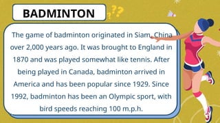 The game of badminton originated in Siam, China
over 2,000 years ago. It was brought to England in
1870 and was played somewhat like tennis. After
being played in Canada, badminton arrived in
America and has been popular since 1929. Since
1992, badminton has been an Olympic sport, with
bird speeds reaching 100 m.p.h.
BADMINTON
 