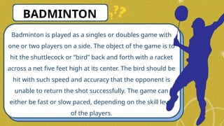 Badminton is played as a singles or doubles game with
one or two players on a side. The object of the game is to
hit the shuttlecock or “bird” back and forth with a racket
across a net five feet high at its center. The bird should be
hit with such speed and accuracy that the opponent is
unable to return the shot successfully. The game can
either be fast or slow paced, depending on the skill level
of the players.
BADMINTON
 