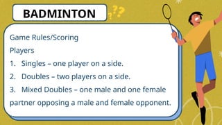 Game Rules/Scoring
Players
1. Singles – one player on a side.
2. Doubles – two players on a side.
3. Mixed Doubles – one male and one female
partner opposing a male and female opponent.
BADMINTON
 