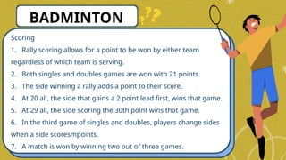 Scoring
1. Rally scoring allows for a point to be won by either team
regardless of which team is serving.
2. Both singles and doubles games are won with 21 points.
3. The side winning a rally adds a point to their score.
4. At 20 all, the side that gains a 2 point lead first, wins that game.
5. At 29 all, the side scoring the 30th point wins that game.
6. In the third game of singles and doubles, players change sides
when a side scoresmpoints.
7. A match is won by winning two out of three games.
BADMINTON
 