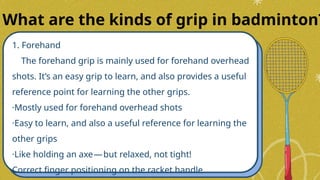 1. Forehand
The forehand grip is mainly used for forehand overhead
shots. It’s an easy grip to learn, and also provides a useful
reference point for learning the other grips.
·Mostly used for forehand overhead shots
·Easy to learn, and also a useful reference for learning the
other grips
·Like holding an axe—but relaxed, not tight!
Correct finger positioning on the racket handle
What are the kinds of grip in badminton?
 