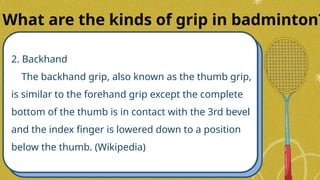 2. Backhand
The backhand grip, also known as the thumb grip,
is similar to the forehand grip except the complete
bottom of the thumb is in contact with the 3rd bevel
and the index finger is lowered down to a position
below the thumb. (Wikipedia)
What are the kinds of grip in badminton?
 