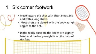 1. Six corner footwork
• Move toward the shot with short steps and
end with a long stride.
• Most shots are played with the body at right
angles to the net.
• In the ready position, the knees are slightly
bent, and the body weight is on the balls of
the feet.
 