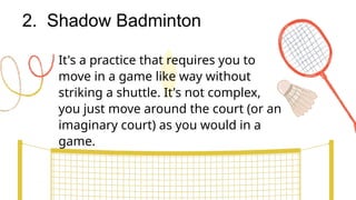 2. Shadow Badminton
It's a practice that requires you to
move in a game like way without
striking a shuttle. It's not complex,
you just move around the court (or an
imaginary court) as you would in a
game.
 