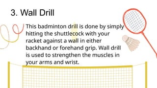 3. Wall Drill
This badminton drill is done by simply
hitting the shuttlecock with your
racket against a wall in either
backhand or forehand grip. Wall drill
is used to strengthen the muscles in
your arms and wrist.
 