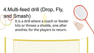 4.Multi-feed drill (Drop, Fly,
and Smash)
It is a drill where a coach or feeder
hits or throws a shuttle, one after
another, for the players to return.
 