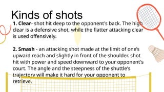 Kinds of shots
1. Clear- shot hit deep to the opponent's back. The high
clear is a defensive shot, while the flatter attacking clear
is used offensively.
2. Smash - an attacking shot made at the limit of one’s
upward reach and slightly in front of the shoulder. shot
hit with power and speed downward to your opponent's
court. The angle and the steepness of the shuttle's
trajectory will make it hard for your opponent to
retrieve.
 