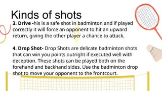 Kinds of shots
3. Drive -his is a safe shot in badminton and if played
correctly it will force an opponent to hit an upward
return, giving the other player a chance to attack.
4. Drop Shot- Drop Shots are delicate badminton shots
that can win you points outright if executed well with
deception. These shots can be played both on the
forehand and backhand sides. Use the badminton drop
shot to move your opponent to the frontcourt.
 