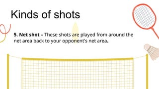 Kinds of shots
5. Net shot – These shots are played from around the
net area back to your opponent's net area.
 