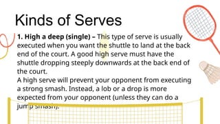 Kinds of Serves
1. High a deep (single) – This type of serve is usually
executed when you want the shuttle to land at the back
end of the court. A good high serve must have the
shuttle dropping steeply downwards at the back end of
the court.
A high serve will prevent your opponent from executing
a strong smash. Instead, a lob or a drop is more
expected from your opponent (unless they can do a
jump smash).
 