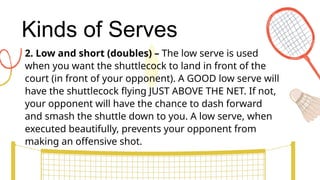 Kinds of Serves
2. Low and short (doubles) – The low serve is used
when you want the shuttlecock to land in front of the
court (in front of your opponent). A GOOD low serve will
have the shuttlecock flying JUST ABOVE THE NET. If not,
your opponent will have the chance to dash forward
and smash the shuttle down to you. A low serve, when
executed beautifully, prevents your opponent from
making an offensive shot.
 