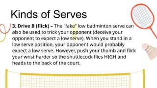 Kinds of Serves
3. Drive B (flick) – The “fake” low badminton serve can
also be used to trick your opponent (deceive your
opponent to expect a low serve). When you stand in a
low serve position, your opponent would probably
expect a low serve. However, push your thumb and flick
your wrist harder so the shuttlecock flies HIGH and
heads to the back of the court.
 