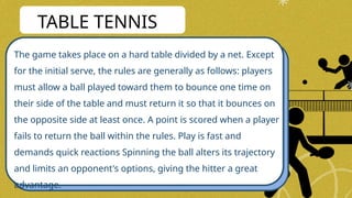 The game takes place on a hard table divided by a net. Except
for the initial serve, the rules are generally as follows: players
must allow a ball played toward them to bounce one time on
their side of the table and must return it so that it bounces on
the opposite side at least once. A point is scored when a player
fails to return the ball within the rules. Play is fast and
demands quick reactions Spinning the ball alters its trajectory
and limits an opponent's options, giving the hitter a great
advantage.
TABLE TENNIS
 