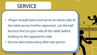 • ·Player should stand and serve on either side of
the table across his/her opponent. Let the ball
bounce first on your side of the table before
landing on the opponent’s side
• Service alternates every after two points
SERVICE
 