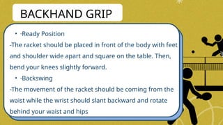 • ·Ready Position
-The racket should be placed in front of the body with feet
and shoulder wide apart and square on the table. Then,
bend your knees slightly forward.
• ·Backswing
-The movement of the racket should be coming from the
waist while the wrist should slant backward and rotate
behind your waist and hips
BACKHAND GRIP
 