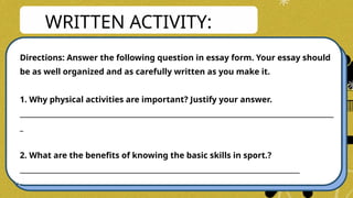 WRITTEN ACTIVITY:
Directions: Answer the following question in essay form. Your essay should
be as well organized and as carefully written as you make it.
1. Why physical activities are important? Justify your answer.
____________________________________________________________________________________________
_
2. What are the benefits of knowing the basic skills in sport.?
__________________________________________________________________________________
 