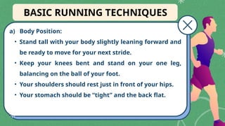 a) Body Position:
• Stand tall with your body slightly leaning forward and
be ready to move for your next stride.
• Keep your knees bent and stand on your one leg,
balancing on the ball of your foot.
• Your shoulders should rest just in front of your hips.
• Your stomach should be “tight” and the back flat.
BASIC RUNNING TECHNIQUES
 