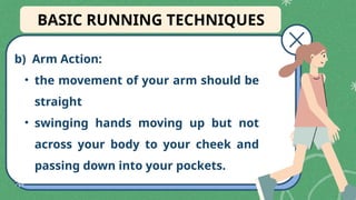 b) Arm Action:
• the movement of your arm should be
straight
• swinging hands moving up but not
across your body to your cheek and
passing down into your pockets.
BASIC RUNNING TECHNIQUES
 