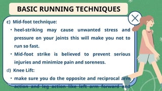 c) Mid-foot technique:
• heel-striking may cause unwanted stress and
pressure on your joints this will make you not to
run so fast.
• Mid-foot strike is believed to prevent serious
injuries and minimize pain and soreness.
d) Knee Lift:
• make sure you do the opposite and reciprocal arm
action and leg action like left arm forward and
BASIC RUNNING TECHNIQUES
 