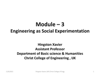 Module – 3
Engineering as Social Experimentation
Hingston Xavier
Assistant Professor
Department of Basic science & Humanities
Christ College of Engineering , IJK
11/6/2021 1
Hingston Xavier (AP) Christ College of Engg
 