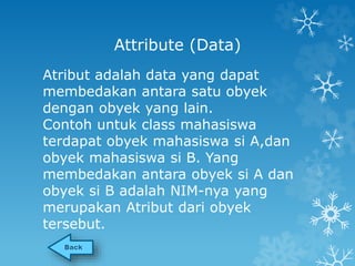 Attribute (Data) 
Atribut adalah data yang dapat 
membedakan antara satu obyek 
dengan obyek yang lain. 
Contoh untuk class mahasiswa 
terdapat obyek mahasiswa si A,dan 
obyek mahasiswa si B. Yang 
membedakan antara obyek si A dan 
obyek si B adalah NIM-nya yang 
merupakan Atribut dari obyek 
tersebut. 
 