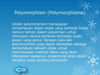 Polymorphism (Polymorphisme) 
Istilah polymorphism merupakan 
kemampuan objek-objek yang berbeda kelas 
namun terkait dalam pewarisan untuk 
merespon secara berbeda terhadap suatu 
pesan yang sama. Dengan kata lain 
polymorphism juga dapat dikatakan sebagai 
kemampuan sebuah objek untuk 
memutuskan method mana yang akan 
diterapkan padanya, tergantung letak objek 
tersebut pada jenjang pewarisan. 
 