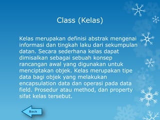 Class (Kelas) 
Kelas merupakan definisi abstrak mengenai 
informasi dan tingkah laku dari sekumpulan 
datan. Secara sederhana kelas dapat 
dimisalkan sebagai sebuah konsep 
rancangan awal yang digunakan untuk 
menciptakan objek. Kelas merupakan tipe 
data bagi objek yang melakukan 
encapsulation data dan operasi pada data 
field. Prosedur atau method, dan property 
sifat kelas tersebut. 
 