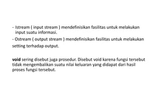 - Istream ( input stream ) mendefinisikan fasilitas untuk melakukan 
input suatu informasi. 
- Ostream ( output stream ) mendefinisikan fasilitas untuk melakukan 
setting terhadap output. 
void sering disebut juga prosedur. Disebut void karena fungsi tersebut 
tidak mengembalikan suatu nilai keluaran yang didapat dari hasil 
proses fungsi tersebut. 
 