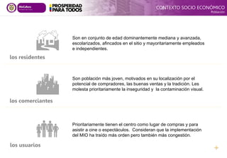 Son población más joven, motivados en su localización por el
potencial de compradores, las buenas ventas y la tradición. Les
molesta prioritariamente la inseguridad y la contaminación visual.
Prioritariamente tienen el centro como lugar de compras y para
asistir a cine o espectáculos. Consideran que la implementación
del MIO ha traído más orden pero también más congestión.

Son en conjunto de edad dominantemente mediana y avanzada,
escolarizados, afincados en el sitio y mayoritariamente empleados
e independientes.


los residentes
los comerciantes
los usuarios
CONTEXTO SOCIO ECONÓMICO
Población
 