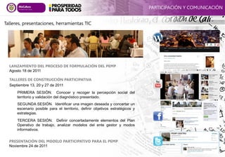 PRESENTACIÓN DEL MODELO PARTICIPATIVO PARA EL PEMP
Noviembre 24 de 2011
TALLERES DE CONSTRUCCIÓN PARTICIPATIVA
Septiembre 13, 20 y 27 de 2011
PRIMERA SESIÓN. Conocer y recoger la percepción social del
territorio y validación del diagnóstico presentado.
SEGUNDA SESIÓN. Identificar una imagen deseada y concertar un
escenario posible para el territorio, definir objetivos estratégicos y
estrategias.
TERCERA SESIÓN. Definir concertadamente elementos del Plan
Operativo de trabajo, analizar modelos del ente gestor y modos
informativos.
LANZAMIENTO DEL PROCESO DE FORMULACIÓN DEL PEMP
Agosto 18 de 2011
PARTICIPACIÓN Y COMUNICACIÓN
Talleres, presentaciones, herramientas TIC
 
