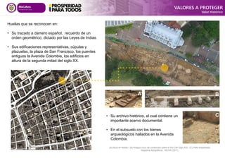 Huellas que se reconocen en:
• Su trazado a damero español, recuerdo de un
orden geométrico, dictado por las Leyes de Indias.
• Sus edificaciones representativas, cúpulas y
plazuelas, la plaza de San Francisco, los puentes
antiguos la Avenida Colombia, los edificios en
altura de la segunda mitad del siglo XX.
• Su archivo histórico, el cual contiene un
importante acervo documental.
• En el subsuelo con los bienes
arqueológicos hallados en la Avenida
Colombia.
C
A B
(A) Muro en ladrillo / (B) Antiguo muro de contención sobre el Río Cali Siglo XIX / (C) Patio empedrado
Registros fotográficos: INCIVA (2011)
VALORES A PROTEGER
Valor Histórico
 