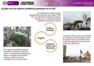 ¿Cuáles son los valores simbólicos presentes en el CH?
Las edificaciones institucionales y
especialmente religiosas de los siglos XVIII y
XIX, son referentes simbólicos de poder y
prestigio, de una sociedad colonial y
republicana de escasa movilidad.
En la segunda década del siglo XX,
los edificios “modernos” hacen del
centro, un referente fundamental para
todos y el orgullo de la sociedad,
siendo un espacio de usos y
actividades, que convoca y atrae.
La plaza de San Francisco se convierte
en la segunda mitad del siglo XX como
el espacio cívico y democrático de la
modernidad ligado al aumento del uso
comercial y financiero.
Poder y
Prestigio
Orgullo
Espacio
Cívico y de
Servicios
VALORES A PROTEGER
Valor Simbólico
 