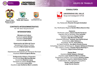 CONSULTORÍA
Dirección General
Arq. Restaurador Ricardo Hincapié Aristizábal
Coordinación
Arq. Planificadora Regional Sandra Milena Becerra Díaz
Asesores
Planificador Urbano, Ramiro Bonilla Sandoval
Ingeniero PhD en Movilidad, Ciro Jaramillo
Arquitecto Patrimonio, Diego Carrejo
Abogada. Olga Monsalve Morales
Urbanista-Historiador, Jacques Jean Aprile-Gniset
Economista. Júber Galeano L.
Arqueóloga. INCIVA. Sonia Blanco
Ad. Medio Ambiente. Ana María Vicente Álvarez
Antropóloga, Procesos de Participación, Amparo Velásquez Peñaloza
Prof. Cultura y Turismo. Claudia Patricia Restrepo T.
Estadística. Neyla Andrea Buitrago
Equipo Base
Arquitecta Alaidy Salguero Sabogal
Arquitecto Juan Guillermo Marín Londoño
Estudiante en práctica: Comunicadora Susana Caldas
SIG: Ingeniera Topográfica Astrid Helena Patiño
Colaboradores: SIG: Ingenieros Topográficos
Sandra Yadira Paredes
Jorge Hernán Navarro
INTERVENTORÍA
Ministerio de Cultura
Arquitecta Leonor Gómez
Arquitecto Yamid Patiño
Arquitecta Ángela Riaño
Gobernación del Valle del Cauca
Secretaria de Cultura y Turismo
Arquitecta María Isabel González
Alcaldía de Cali
Departamento Administrativo de Planeación Municipal
Arquitecta Victoria Eugenia Muñoz
Prefiguración Urbana y Financiera
Economista Diana Marcela Méndez
Economista Beatrice López
Estudiante en práctica Andrea Rosa
Economista Lorena Niño
Arquitecto Juan Guillermo Marín Londoño
GRUPO DE TRABAJO
CONTRATO INTERADMINISTRATIVO
No 1491 del 21 de junio de 2011
UNIVERSIDAD DEL VALLE
Grupo de Investigación CITCE
 