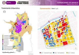 Tratamiento Urbanístico
Fuente: DAPM 2014
CONDICIONES DE MANEJO
Aspecto Físico-Técnico
Consolidación Urbanística 1
Consolidación Densificación Moderada 2
Consolidación Densificación Intermedia 3
Renovación 1
Renovación 2
Renovación 3
Conservación
Desarrollo
Equipamientos de Gran Escala
Infraestructura de Servicios Públicos
Nodos de Equipamientos
Nivel 1 – Conservación Integral Nivel 2 – Tipo Arquitectónico Nivel 3 – Contextual
Conservación: Nivel 1 y 2
 