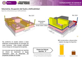 Volumetría, Ocupación del Suelo y Edificabilidad
Aportes Urbanísticos por Edificabilidad
Se conforma un zócalo urbano o base
edificada correspondiente al promedio de
cada manzana. Este margen edificable
no se incluye en el esquema de aportes.
Los recursos que se recauden por aportes
en dinero se destinarán al fondo
urbanístico para el desarrollo de
proyectos zonales en el área.
Edificabilidad
Aporte
Zócalo Urbano (Base)
Mz 237 Mz 244
*Por cada 8m2 edificados por encima del zócalo
urbano, se deberá cancelar un valor equivalente a
1m2 (según zonas geoeconómicas homogéneas)
Factor de Cálculo
Aportes: 8*
CONDICIONES DE MANEJO
Aspecto Físico-Técnico
185,133.50
64,544
Desarrollo x Mz Desarrollo x Predio
M2 construidos a desarrollar,
objeto de pago de Aportes
 