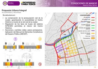 CAM
Calle
5
Calle
8
Calle
9
Plazoleta
Caleñidad
Se estructura en:
• La conservación de la jerarquización vial de la
ciudad, garantizando la accesibilidad al Centro
Histórico a través de la red vial de la ciudad.
• Regulación de los tipos de buses del sistema
SITM-MIO permitidos al interior del Centro
Histórico.
• Secciones y sentidos viales; pasos pompeyanos.
Aplicación del Manual de Elementos Constitutivos
del Espacio Público (MECEP).
1
2
3
CONVENCIONES
Vía de borde
Vía arteria SITM
Ruta alimentadora
SITM
Corredor peatonal
existente
Corredor con prioridad
peatonal
Sección vial de un carril
Sección vial de dos
carriles
Ciclo ruta
Parqueaderos
1 2
3
CONDICIONES DE MANEJO
Aspecto Físico-Técnico
Propuesta Urbana Integral
Accesibilidad y Movilidad
 