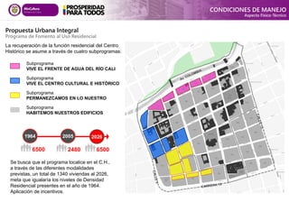 Se busca que el programa localice en el C.H.,
a través de las diferentes modalidades
previstas, un total de 1340 viviendas al 2026,
meta que igualaría los niveles de Densidad
Residencial presentes en el año de 1964.
Aplicación de incentivos.
Subprograma
VIVE EL FRENTE DE AGUA DEL RÍO CALI
Subprograma
VIVE EL CENTRO CULTURAL E HISTÓRICO
Subprograma
PERMANEZCAMOS EN LO NUESTRO
Subprograma
HABITEMOS NUESTROS EDIFICIOS
La recuperación de la función residencial del Centro
Histórico se asume a través de cuatro subprogramas:
2005
1964 2026
6500 2480 6500
CONDICIONES DE MANEJO
Aspecto Físico-Técnico
Propuesta Urbana Integral
Programa de Fomento al Uso Residencial
 