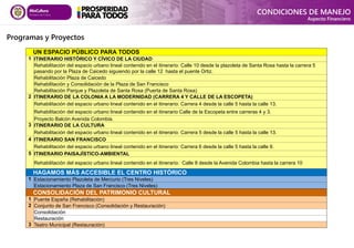 Programas y Proyectos
CONDICIONES DE MANEJO
Aspecto Financiero
UN ESPACIO PÚBLICO PARA TODOS
1 ITINERARIO HISTÓRICO Y CÍVICO DE LA CIUDAD
Rehabilitación del espacio urbano lineal contenido en el itinerario: Calle 10 desde la plazoleta de Santa Rosa hasta la carrera 5
pasando por la Plaza de Caicedo siguiendo por la calle 12 hasta el puente Ortiz.
Rehabilitación Plaza de Caicedo
Rehabilitación y Consolidación de la Plaza de San Francisco
Rehabilitación Parque y Plazoleta de Santa Rosa (Puerta de Santa Rosa)
2 ITINERARIO DE LA COLONIA A LA MODERNIDAD (CARRERA 4 Y CALLE DE LA ESCOPETA)
Rehabilitación del espacio urbano lineal contenido en el itinerario: Carrera 4 desde la calle 5 hasta la calle 13.
Rehabilitación del espacio urbano lineal contenido en el itinerario Calle de la Escopeta entre carreras 4 y 3.
Proyecto Balcón Avenida Colombia.
3 ITINERARIO DE LA CULTURA
Rehabilitación del espacio urbano lineal contenido en el itinerario: Carrera 5 desde la calle 5 hasta la calle 13.
4 ITINERARIO SAN FRANCISCO
Rehabilitación del espacio urbano lineal contenido en el itinerario: Carrera 6 desde la calle 5 hasta la calle 9.
5 ITINERARIO PAISAJÍSTICO-AMBIENTAL
Rehabilitación del espacio urbano lineal contenido en el itinerario: Calle 8 desde la Avenida Colombia hasta la carrera 10
HAGAMOS MÁS ACCESIBLE EL CENTRO HISTÓRICO
1 Estacionamiento Plazoleta de Mercurio (Tres Niveles)
Estacionamiento Plaza de San Francisco (Tres Niveles)
CONSOLIDACIÓN DEL PATRIMONIO CULTURAL
1 Puente España (Rehabilitación)
2 Conjunto de San Francisco (Consolidación y Restauración)
Consolidación
Restauración
3 Teatro Municipal (Restauración)
 